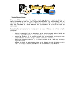 - Tipos y Características
El cuerpo del tarro es casi universal, las medidas y proporciones relativas obedecen a
ciertos principios establecidos y oficialmente normalizados en ciertos países. Así, se
considera que la altura y el diámetro deben ser proporcionados para permitir que el
tarro sea manejado a ciertos ángulos, sin inconveniente y sin que el liquido se
derramado.
Estos ángulos son normalmente medidos entre la arista del tarro y la vertical como la
horizontal.
 Ángulos de equilibrio con el tarro lleno: es el ángulo formado por el cuerpo del
tarro con el piso horizontal en que el tarro queda en equilibrio.
 Angulo de derrame: es el ángulo formado por el cuerpo del tarro con el piso
horizontal en el momento en que la leche empieza a derramarse.
 Ángulo de equilibrio invertido: es el ángulo formado por el cuello del tarro con
el piso horizontal.
 Angulo del cono de estrangulamiento: es el ángulo externo formado entre la
arista del cono y la prolongación teórica de la arista del cuerpo del tarro.
 