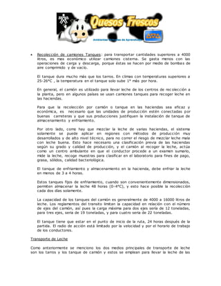  Recolección de camiones Tanques: para transportar cantidades superiores a 4000
litros, es mas económico utilizar camiones cisterna. Se gasta menos con las
operaciones de carga y descarga, porque éstas se hacen por medio de bombas de
aire comprimido y de vacío.
El tanque dura mucho más que los tarros. En climas con temperaturas superiores a
25-26°C , la temperatura en el tanque solo sube 1° más por hora.
En general, el camión es utilizado para llevar leche de los centros de rec olección a
la planta, pero en algunos países se usan camiones tanques para recoger leche en
las haciendas.
Para que la recolección por camión o tanque en las haciendas sea eficaz y
económica, es necesario que las unidades de producción estén conectadas por
buenas carreteras y que sus producciones justifiquen la instalación de tanque de
almacenamiento y enfriamiento.
Por otro lado, como hay que mezclar la leche de varias haciendas, el sistema
solamente se puede aplicar en regiones con métodos de producción muy
desarrollados y de alto nivel técnico, para no correr el riesgo de mezclar leche mala
con leche buena. Esto hace necesario una clasificación previa de las haciendas
según su grado y calidad de producción, y el camión al recoger la leche, actúa
como un centro ambulante en que el conductor procede a un examen sumario,
mide la leche, recoge muestras para clasificar en el laboratorio para fines de pago,
grasa, sólidos, calidad bacteriológica.
El tanque de enfriamiento y almacenamiento en la hacienda, debe enfriar la leche
en menos de 3 a 4 horas.
Estos tanques fijos de enfriamiento, cuando son convenientemente dimensionados,
permiten almacenar la leche 48 horas (0-4°C), y esto hace posible la recolección
cada dos días solamente.
La capacidad de los tanques del camión es generalmente de 4000 a 16000 litros de
leche. Los reglamentos del transito limitan la capacidad en relación con el número
de ejes del camión, así pues la carga máxima para dos ejes sería de 12 toneladas,
para tres ejes, seria de 19 toneladas, y para cuatro seria de 22 toneladas.
El tanque tiene que estar en el punto de inicio de la ruta, 24 horas después de la
partida. El radio de acción está limitado por la velocidad y por el horario de trabajo
de los conductores.
Transporte de Leche
Como anteriormente se menciono los dos medios principales de transporte de leche
son los tarros y los tanque de camión y estos se emplean para llevar la leche de las
 