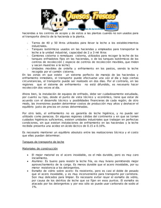 haciendas a los centros de acopio y de estos a las plantas cuando no son usados para
el transporte directo de la hacienda a la planta.
- Tarros de 40 y 50 litros utilizados para llevar la leche a los establecimientos
industriales.
- Tanques isotérmicos usados en las haciendas y empleados para transportar la
leche a la unidad industrial, capacidad de 2 a 3 mil litros
- Camiones cisterna o remolques cisterna, utilizados para recoger la leche de los
tanques enfriadotes fijos en las haciendas, o de los tanques isotérmicos de los
centros de recolección ( especie de centros de recolección movibles, que miden
y sacan muestras a la leche)
- Unidades movibles de ordeña y enfriamiento en los pastos, siendo la leche
recogida por el camión cisterna.
En las zonas en que existe un sistema perfecto de manejo de las haciendas y
enfriamiento inmediato, el transporte puede efectuarse una vez al día y bajo ciertas
circunstancias, el transporte puede ser realizado en dos días. Por el contrario, en las
regiones que el sistema de enfriamiento no está difundido, es necesario hacer
recolección dos veces al día.
Ahora bien, la instalación de equipos de enfriado, debe ser cuidadosamente estudiada,
por cuanto su tipo, desde el punto de vista técnico y económico, tiene que estar de
acuerdo con el desarrollo técnico y posibilidades financieras de cada región; de otro
modo, las inversiones pueden determinar costos de producción muy altos y deshacer el
equilibrio justo de precios en zonas determinadas.
Por otro lado, el enfriamiento no es garantía de leche higiénica, y no puede ser
utilizado como panacea. En algunas regiones cálidas del continente y en que se toman
cuidados higiénicos suficientes, existen unidades industriales que trabajan en perfectas
condiciones, sin que existan instalaciones de enfriamiento en las haciendas y la leche
recibida presenta una acidez en ácido láctico de 0.15 a 0.16%.
Es necesario mantener un equilibrio absoluto entre las realizaciones técnica y el costo
que ellas puedan determinar.
Tanques de transporte de leche
Materiales de construcción
 El mejor material es el acero inoxidable, es el más durable, pero es muy caro
inicialmente.
 Aluminio: Es bueno para resistir la leche fría, es muy liviano permitiendo mejor
aprovechamiento de la carga. Es menos durable que el acero inoxidable, por su
menor resistencia a los detergentes.
 Esmalte de vidrio sobre acero: Es resistente, pero es casi el doble de pesado
que el acero inoxidable, y es muy inconveniente para transporte por carretera.
Son muy delicados para limpiar. Es necesario evitar rayar el esmalte de vidrio,
por causa de los detritos de leche que se fijan en esos puntos. El esmalte es
atacado por los detergentes y por eso sólo se puede usar carbonato de sodio al
1%.
 