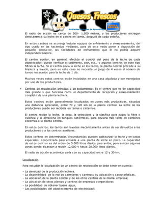El radio de acción es cerca de 500- 1.500 metros, y los productores entregan
directamente su leche en el centro en tarros, después de cada ordeña.
En estos centros se aconseja instalar equipos de enfriamiento y almacenamiento, del
tipo usado en las haciendas medianas, para de este modo poner a disposición del
pequeño productor, las facilidades de enfriamiento que él no podría adquirir
independientemente.
El centro auxiliar, en general, efectúa el control del peso de la leche de cada
abastecedor; puede verificar el sedimento, olor, etc., y algunos centros de este tipo
filtran la leche. Si el centro envía la leche en los tarros, la planta central procede a su
limpieza y lavado, pero en este caso se necesita un juego de 4 veces el número de
tarros necesarios para la leche de 1 día.
Muchas veces estos centros están instalados en una casa alquilada y son manejados
por uno de los productores.
 Centros de recolección principal o de tratamiento: Es el centro que es de capacidad
más grande y que funciona como un departamento de recepción y almacenamiento
completo de una planta lechera.
Estos centros están generalmente localizados en zonas más productivas, situadas
una distancia apreciable, entre 70 y 120 km de la planta central. La leche de los
productores puede ser recibida en tarros o cisternas.
El centro recibe la leche, la pesa, la selecciona y la clasifica para pago; la filtra o
clasifica y la almacena en tanques isotérmicos, para enviarla más tarde en camiones
cisternas a la planta central.
En estos centros, los tarros son lavados mecánicamente antes de ser devueltos a los
productores o a los centros auxiliares.
Estos centros en determinadas circunstancias pueden pasteurizar la leche y en casos
especiales, concentrarla para enviarla a una planta de leche en polvo. La capacidad
de estos centros es del orden de 5.000 litros diarios para arriba, pero existen algunas
zonas donde alcanzan a recibir 12.000 y hasta 20.000 litros diarios.
El radio de acción económico varía con su capacidad entre 12 y 30 km.
Localización
Para estudiar la localización de un centro de recolección se debe tener en cuenta:
- La densidad de la producción lechera.
- La disponibilidad de la red de carreteras y caminos; su ubicación y características.
- La ubicación de la planta central y de los otros centros de la misma empresa;
- La ubicación de otras plantas y centros de empresas competidoras
- La posibilidad de obtener buena agua,
- Las posibilidades del abastecimiento de electricidad;
 