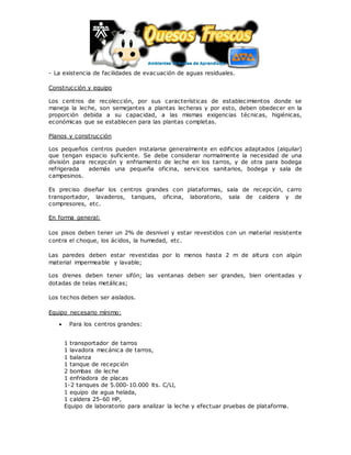 - La existencia de facilidades de evacuación de aguas residuales.
Construcción y equipo
Los centros de recolección, por sus características de establecimientos donde se
maneja la leche, son semejantes a plantas lecheras y por esto, deben obedecer en la
proporción debida a su capacidad, a las mismas exigencias técnicas, higiénicas,
económicas que se establecen para las plantas completas.
Planos y construcción
Los pequeños centros pueden instalarse generalmente en edificios adaptados (alquilar)
que tengan espacio suficiente. Se debe considerar normalmente la necesidad de una
división para recepción y enfriamiento de leche en los tarros, y de otra para bodega
refrigerada además una pequeña oficina, servicios sanitarios, bodega y sala de
campesinos.
Es preciso diseñar los centros grandes con plataformas, sala de recepción, carro
transportador, lavaderos, tanques, oficina, laboratorio, sala de caldera y de
compresores, etc.
En forma general:
Los pisos deben tener un 2% de desnivel y estar revestidos con un material resistente
contra el choque, los ácidos, la humedad, etc.
Las paredes deben estar revestidas por lo menos hasta 2 m de altura con algún
material impermeable y lavable;
Los drenes deben tener sifón; las ventanas deben ser grandes, bien orientadas y
dotadas de telas metálicas;
Los techos deben ser aislados.
Equipo necesario mínimo:
 Para los centros grandes:
1 transportador de tarros
1 lavadora mecánica de tarros,
1 balanza
1 tanque de recepción
2 bombas de leche
1 enfriadora de placas
1-2 tanques de 5.000-10.000 lts. C/Ll,
1 equipo de agua helada,
1 caldera 25-60 HP,
Equipo de laboratorio para analizar la leche y efectuar pruebas de plataforma.
 