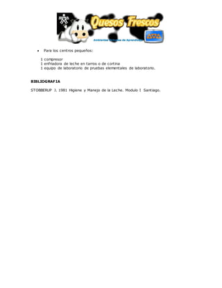  Para los centros pequeños:
1 compresor
1 enfriadora de leche en tarros o de cortina
1 equipo de laboratorio de pruebas elementales de laboratorio.
BIBLIOGRAFIA
STOBBERUP J. 1981 Higiene y Manejo de la Leche. Modulo I Santiago.
 