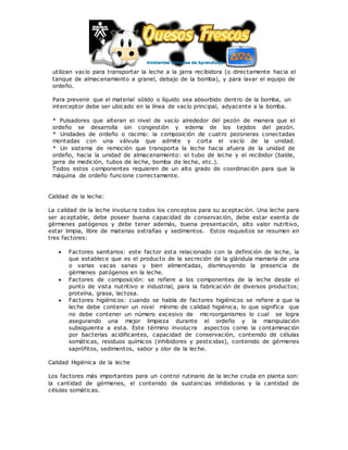 utilizan vacío para transportar la leche a la jarra recibidora (o directamente hacia el
tanque de almacenamiento a granel, debajo de la bomba), y para lavar el equipo de
ordeño.
Para prevenir que el material sólido o líquido sea absorbido dentro de la bomba, un
interceptor debe ser ubicado en la línea de vacío principal, adyacente a la bomba.
* Pulsadores que alteran el nivel de vacío alrededor del pezón de manera que el
ordeño se desarrolla sin congestión y edema de los tejidos del pezón.
* Unidades de ordeño o racimo: la composición de cuatro pezoneras conectadas
montadas con una válvula que admite y corta el vacío de la unidad.
* Un sistema de remoción que transporta la leche hacia afuera de la unidad de
ordeño, hacia la unidad de almacenamiento: el tubo de leche y el recibidor (balde,
jarra de medición, tubos de leche, bomba de leche, etc.).
Todos estos componentes requieren de un alto grado de coordinación para que la
máquina de ordeño funcione correctamente.
Calidad de la leche:
La calidad de la leche involucra todos los conceptos para su aceptación. Una leche para
ser aceptable, debe poseer buena capacidad de conservación, debe estar exenta de
gérmenes patógenos y debe tener además, buena presentación, alto valor nutritivo,
estar limpia, libre de materias extrañas y sedimentos. Estos requisitos se resumen en
tres factores:
 Factores sanitarios: este factor esta relacionado con la definición de leche, la
que establece que es el producto de la secreción de la glándula mamaria de una
o varias vacas sanas y bien alimentadas, disminuyendo la presencia de
gérmenes patógenos en la leche.
 Factores de composición: se refiere a los componentes de la leche desde el
punto de vista nutritivo e industrial, para la fabricación de diversos productos;
proteína, grasa, lactosa.
 Factores higiénicos: cuando se habla de factores higiénicos se refiere a que la
leche debe contener un nivel mínimo de calidad higiénica, lo que significa que
no debe contener un número excesivo de microorganismos lo cual se logra
asegurando una mejor limpieza durante el ordeño y la manipulación
subsiguiente a esta. Este término involucra aspectos como la contaminación
por bacterias acidificantes, capacidad de conservación, contenido de células
somáticas, residuos químicos (inhibidores y pesticidas), contenido de gérmenes
saprófitos, sedimentos, sabor y olor de la leche.
Calidad Higiénica de la leche
Los factores más importantes para un control rutinario de la leche cruda en planta son:
la cantidad de gérmenes, el contenido de sustancias inhibidoras y la cantidad de
células somáticas.
 