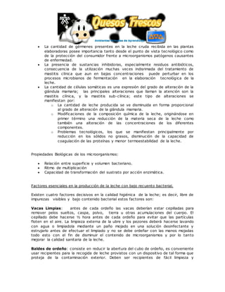  La cantidad de gérmenes presentes en la leche cruda recibida en las plantas
elaboradoras posee importancia tanto desde el punto de vista tecnológico como
de la protección del consumidor frente a microorganismos patógenos causantes
de enfermedad.
 La presencia de sustancias inhibidoras, especialmente residuos antibióticos,
consecuencia de la utilización muchas veces indisrimada del tratamiento de
mastitis clínica que aun en bajas concentraciones puede perturbar en los
procesos microbianos de fermentación en la elaboración tecnológica de la
leche.
 La cantidad de células somáticas es una expresión del grado de alteración de la
glándula mamaria; las principales alteraciones que llaman la atención son la
mastitis clínica, y la mastitis sub-clínica; este tipo de alteraciones se
manifiestan por:
o La cantidad de leche producida se ve disminuida en forma proporcional
al grado de alteración de la glándula mamaria.
o Modificaciones de la composición química de la leche, originándose en
primer término una reducción de la materia seca de la leche como
también una alteración de las concentraciones de los diferentes
componentes.
o Problemas tecnológicos, los que se manifiestan principalmente por
reducción en los sólidos no grasos, disminución de la capacidad de
coagulación de las proteínas y menor termoestabilidad de la leche.
Propiedades Biológicas de los microorganismos:
 Relación entre superficie y volumen bacteriano.
 Ritmo de multiplicación
 Capacidad de transformación del sustrato por acción enzimática.
Factores esenciales en la producción de la leche con bajo recuento bacterial.
Existen cuatro factores decisivos en la calidad higiénica de la leche; es decir, libre de
impurezas visibles y bajo contenido bacterial estos factores son:
Vacas Limpias: antes de cada ordeño las vacas deberían estar cepilladas para
remover pelos sueltos, caspa, polvo, tierra u otras acumulaciones del cuerpo. El
cepillado debe hacerse ½ hora antes de cada ordeño para evitar que las partículas
floten en el aire. La limpieza externa de la ubre y los pezones deberá hacerse lavando
con agua o limpiadola mediante un paño mojado en una solución desinfectante y
estrujarlo antes de efectuar el limpiado y no se debe ordeñar con las manos mojadas
todo esto con el fin de disminuir el contenido de microorganismos y por lo tanto
mejorar la calidad sanitaria de la leche.
Baldes de ordeño: consiste en reducir la abertura del cubo de ordeño, es conveniente
usar recipientes para la recogida de leche provistos con un dispositivo de tal forma que
proteja de la contaminación exterior. Deben ser recipientes de fácil limpieza y
 