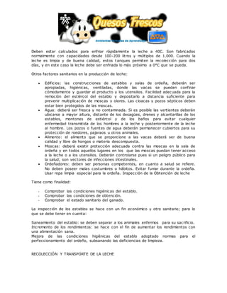 Deben estar calculados para enfriar rápidamente la leche a 40C. Son fabricados
normalmente con capacidades desde 100-200 litros y múltiplos de 1.000. Cuando la
leche es limpia y de buena calidad, estos tanques permiten la recolección para dos
días, y en este caso la leche debe ser enfriada lo más próximo a 0°C que se pueda.
Otros factores sanitarios en la producción de leche:
 Edificios: las construcciones de establos y salas de ordeña, deberán ser
apropiadas, higiénicas, ventiladas, donde las vacas se pueden confinar
cómodamente y guardar el producto y los utensilios. Facilidad adecuada para la
remoción del estiércol del establo y depositarlo a distancia suficiente para
prevenir multiplicación de moscas y olores. Las cloacas y pozos sépticos deben
estar bien protegidos de las moscas.
 Agua: deberá ser fresca y no contaminada. Si es posible las vertientes deberán
ubicarse a mayor altura, distante de los desagües, drenes y alcantarillas de los
establos, montones de estiércol y de los baños para evitar cualquier
enfermedad transmitida de los hombres a la leche y posteriormente de la leche
al hombre. Los pozos o fuentes de agua deberán permanecer cubiertos para su
protección de roedores, pajaraos u otros animales.
 Alimento: el alimento que se proporcione a las vacas deberá ser de buena
calidad y libre de hongos o materia descompuesta.
 Moscas: deberá existir protección adecuada contra las moscas en la sala de
ordeña y en todos aquellos lugares en los que las moscas puedan tener acceso
a la leche o a los utensilios. Deberán controlarse pues si un peligro público para
la salud; son vectores de infecciones intestinales.
 Ordeñadores: deben ser personas competentes, en cuanto a salud se refiere.
No deben poseer malas costumbres o hábitos. Evitar fumar durante la ordeña.
Usar ropa limpia especial para la ordeña. Inspección de la Obtención de leche
Tiene como finalidad:
- Comprobar las condiciones higiénicas del establo.
- Comprobar las condiciones de obtención.
- Comprobar el estado sanitario del ganado.
La inspección de los establos se hace con un fin económico y otro sanitario; para lo
que se debe tener en cuenta:
Saneamiento del establo: se deben separar a los animales enfermos para su sacrificio.
Incremento de los rendimientos: se hace con el fin de aumentar los rendimientos con
una alimentación sana.
Mejora de las condiciones higiénicas del establo adoptado normas para el
perfeccionamiento del ordeño, subsanando las deficiencias de limpieza.
RECOLECCIÓN Y TRANSPORTE DE LA LECHE
 