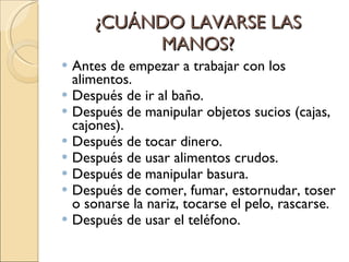 ¿CUÁNDO LAVARSE LAS MANOS? Antes de empezar a trabajar con los alimentos. Después de ir al baño. Después de manipular objetos sucios (cajas, cajones). Después de tocar dinero. Después de usar alimentos crudos. Después de manipular basura. Después de comer, fumar, estornudar, toser o sonarse la nariz, tocarse el pelo, rascarse. Después de usar el teléfono. 
