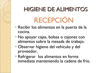 HIGIENE DE ALIMENTOS RECEPCIÓN  Recibir los alimentos en la puerta de la cocina. No apoyar cajas, bolsas o cajones con alimentos sobre la mesada de trabajo. Observar higiene del vehículo y del proveedor. Refrigerar  los alimentos en forma inmediata manteniendo la cadena de frío. 