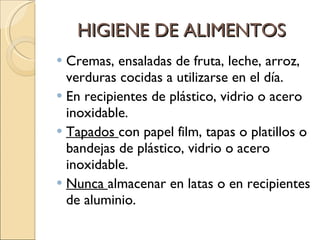 HIGIENE DE ALIMENTOS Cremas, ensaladas de fruta, leche, arroz, verduras cocidas a utilizarse en el día. En recipientes de plástico, vidrio o acero inoxidable. Tapados  con papel film, tapas o platillos o bandejas de plástico, vidrio o acero inoxidable. Nunca  almacenar en latas o en recipientes de aluminio. 