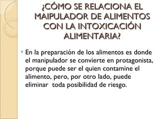 ¿CÓMO SE RELACIONA EL MAIPULADOR DE ALIMENTOS CON LA INTOXICACIÓN ALIMENTARIA? En la preparación de los alimentos es donde el manipulador se convierte en protagonista, porque puede ser el quien contamine el alimento, pero, por otro lado, puede eliminar  toda posibilidad de riesgo. 
