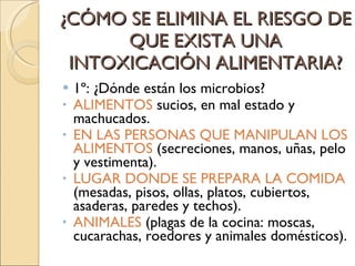 ¿CÓMO SE ELIMINA EL RIESGO DE QUE EXISTA UNA INTOXICACIÓN ALIMENTARIA? 1º: ¿Dónde están los microbios? ALIMENTOS  sucios, en mal estado y machucados. EN LAS PERSONAS QUE MANIPULAN LOS ALIMENTOS  (secreciones, manos, uñas, pelo y vestimenta). LUGAR DONDE SE PREPARA LA COMIDA  (mesadas, pisos, ollas, platos, cubiertos, asaderas, paredes y techos). ANIMALES  (plagas de la cocina: moscas, cucarachas, roedores y animales domésticos). 