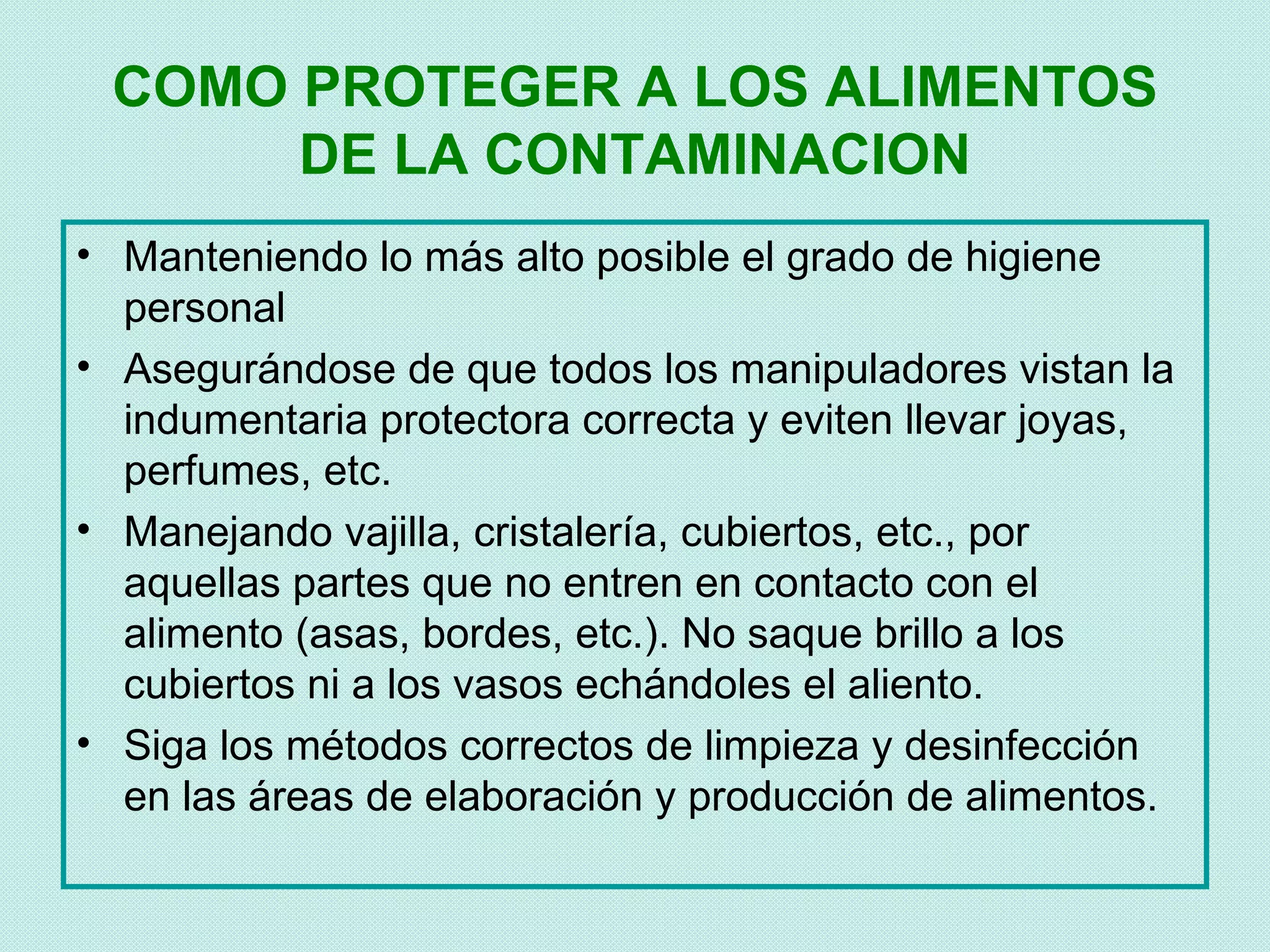 COMO PROTEGER A LOS ALIMENTOS
      DE LA CONTAMINACION
• Manteniendo lo más alto posible el grado de higiene
  personal
• Asegurándose de que todos los manipuladores vistan la
  indumentaria protectora correcta y eviten llevar joyas,
  perfumes, etc.
• Manejando vajilla, cristalería, cubiertos, etc., por
  aquellas partes que no entren en contacto con el
  alimento (asas, bordes, etc.). No saque brillo a los
  cubiertos ni a los vasos echándoles el aliento.
• Siga los métodos correctos de limpieza y desinfección
  en las áreas de elaboración y producción de alimentos.
 