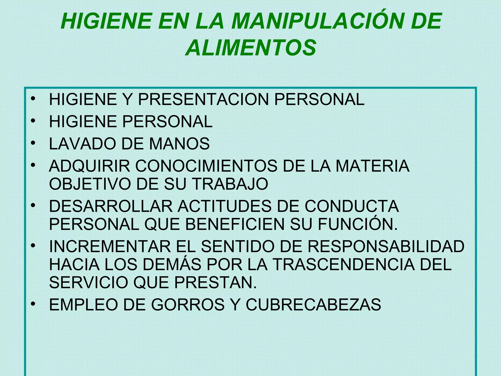 HIGIENE EN LA MANIPULACIÓN DE
              ALIMENTOS

• HIGIENE Y PRESENTACION PERSONAL
• HIGIENE PERSONAL
• LAVADO DE MANOS
• ADQUIRIR CONOCIMIENTOS DE LA MATERIA
  OBJETIVO DE SU TRABAJO
• DESARROLLAR ACTITUDES DE CONDUCTA
  PERSONAL QUE BENEFICIEN SU FUNCIÓN.
• INCREMENTAR EL SENTIDO DE RESPONSABILIDAD
  HACIA LOS DEMÁS POR LA TRASCENDENCIA DEL
  SERVICIO QUE PRESTAN.
• EMPLEO DE GORROS Y CUBRECABEZAS
 