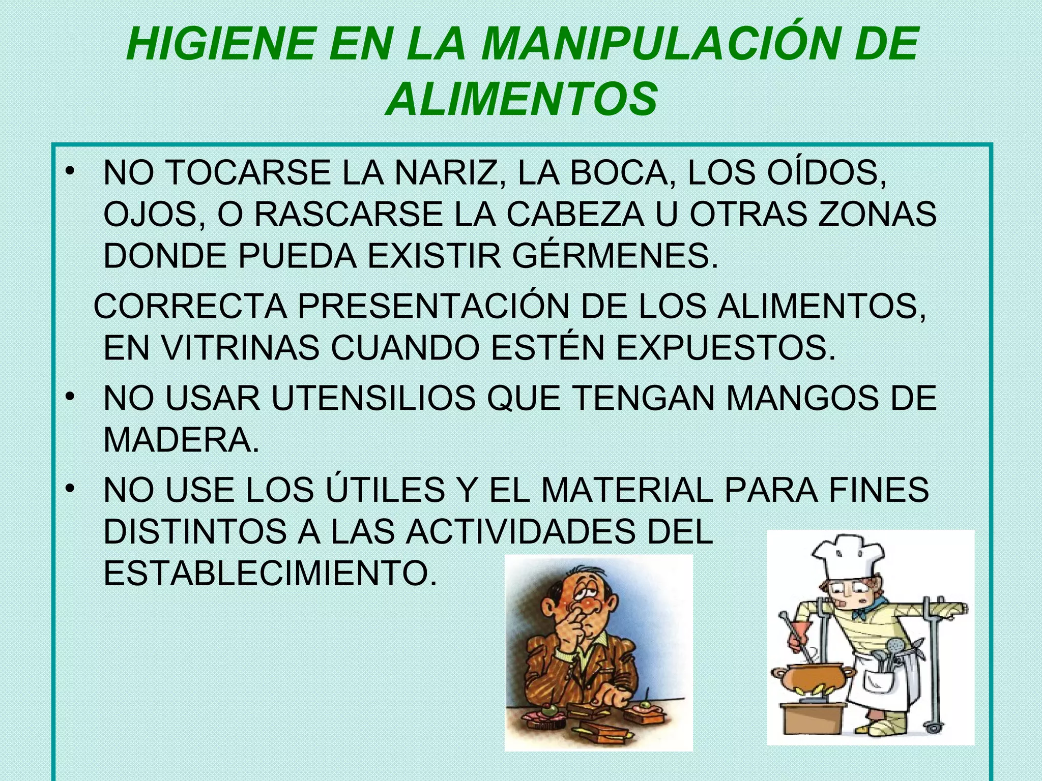 HIGIENE EN LA MANIPULACIÓN DE
             ALIMENTOS
• NO TOCARSE LA NARIZ, LA BOCA, LOS OÍDOS,
  OJOS, O RASCARSE LA CABEZA U OTRAS ZONAS
  DONDE PUEDA EXISTIR GÉRMENES.
  CORRECTA PRESENTACIÓN DE LOS ALIMENTOS,
  EN VITRINAS CUANDO ESTÉN EXPUESTOS.
• NO USAR UTENSILIOS QUE TENGAN MANGOS DE
  MADERA.
• NO USE LOS ÚTILES Y EL MATERIAL PARA FINES
  DISTINTOS A LAS ACTIVIDADES DEL
  ESTABLECIMIENTO.
 