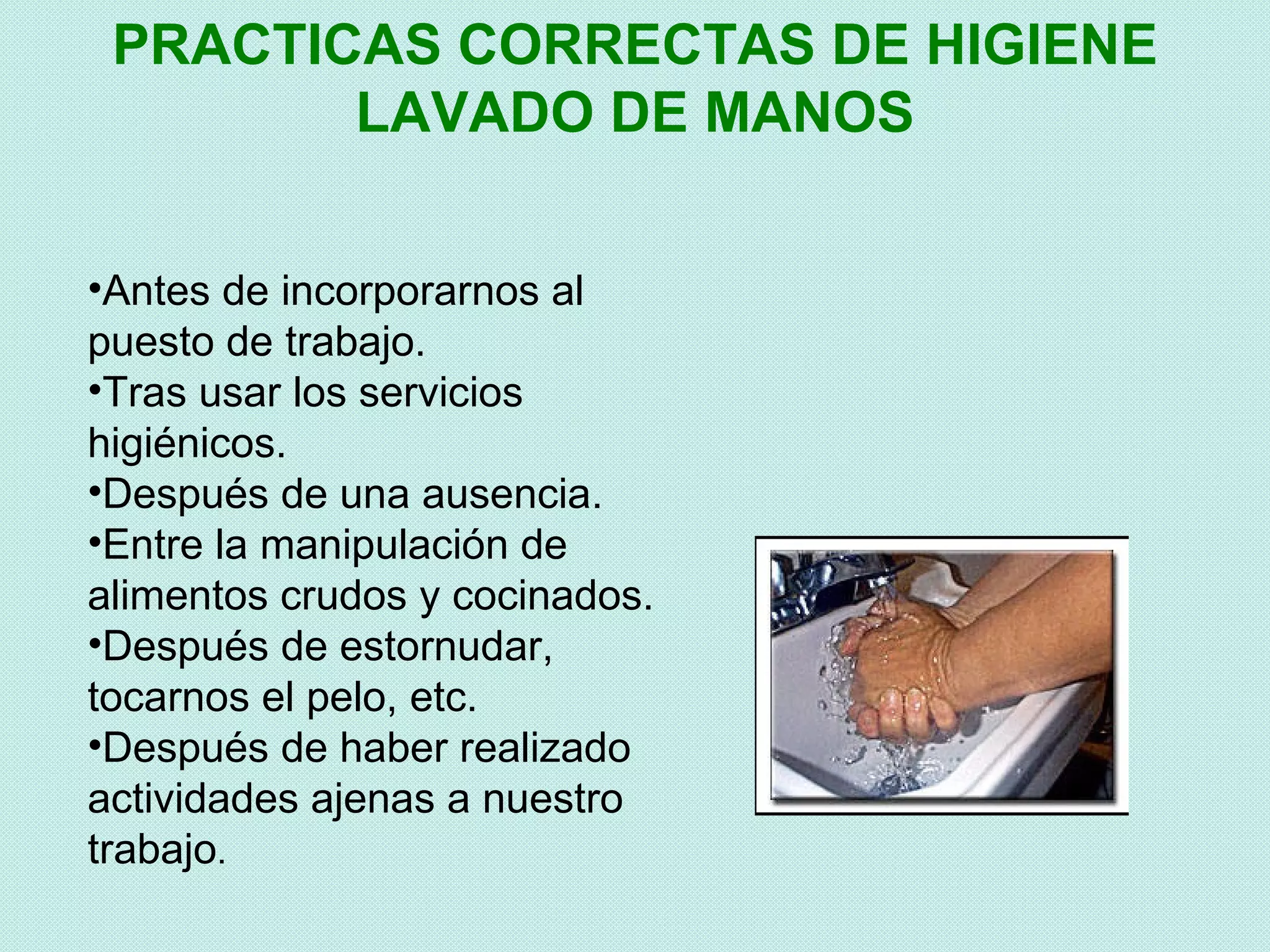 PRACTICAS CORRECTAS DE HIGIENE
        LAVADO DE MANOS


•Antes de incorporarnos al
puesto de trabajo.
•Tras usar los servicios
higiénicos.
•Después de una ausencia.
•Entre la manipulación de
alimentos crudos y cocinados.
•Después de estornudar,
tocarnos el pelo, etc.
•Después de haber realizado
actividades ajenas a nuestro
trabajo.
 
