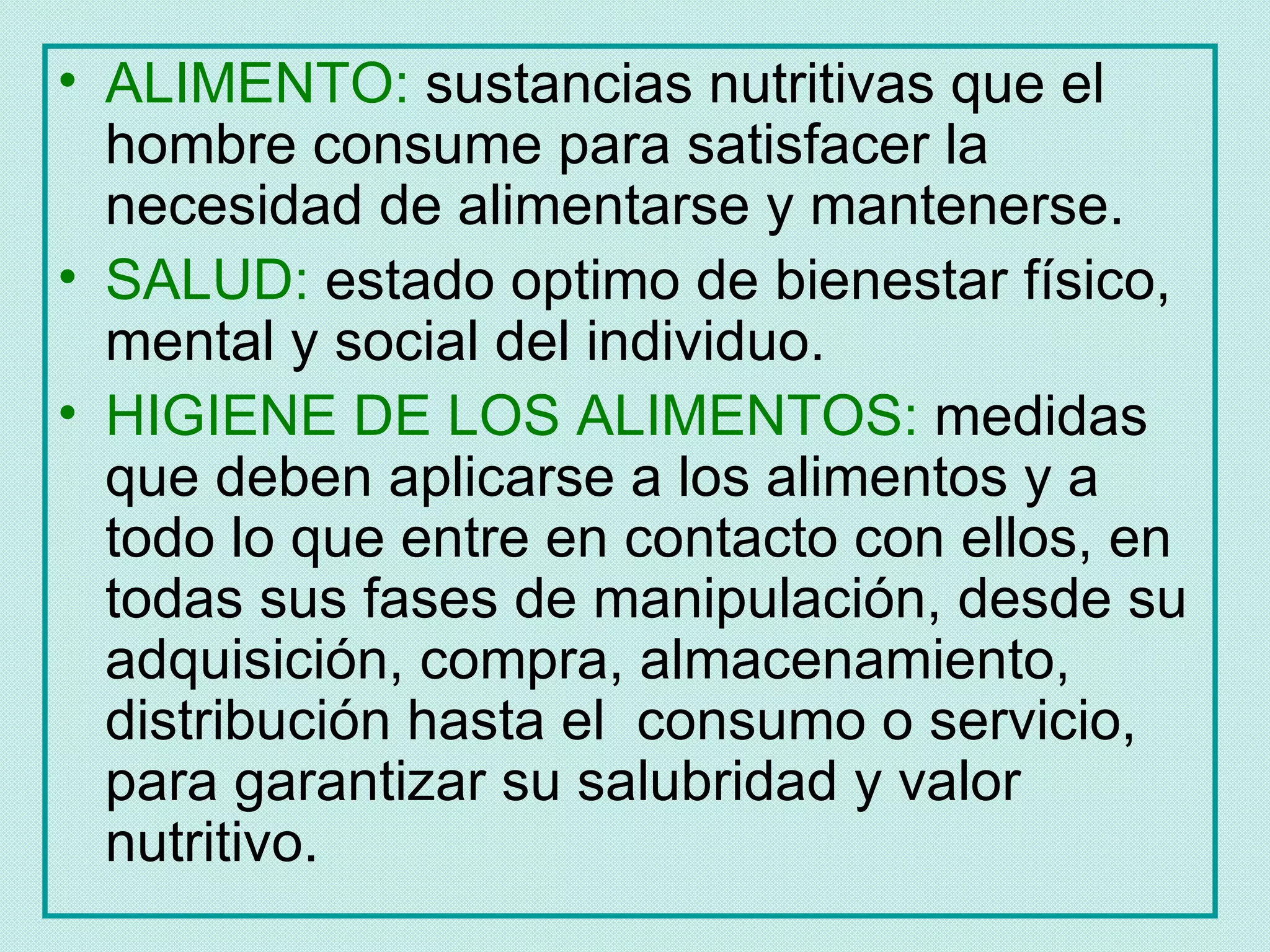 • ALIMENTO: sustancias nutritivas que el
  hombre consume para satisfacer la
  necesidad de alimentarse y mantenerse.
• SALUD: estado optimo de bienestar físico,
  mental y social del individuo.
• HIGIENE DE LOS ALIMENTOS: medidas
  que deben aplicarse a los alimentos y a
  todo lo que entre en contacto con ellos, en
  todas sus fases de manipulación, desde su
  adquisición, compra, almacenamiento,
  distribución hasta el consumo o servicio,
  para garantizar su salubridad y valor
  nutritivo.
 