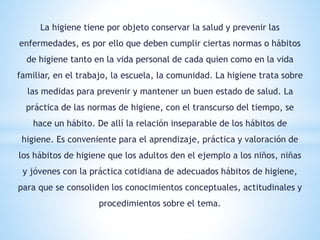 La higiene tiene por objeto conservar la salud y prevenir las
enfermedades, es por ello que deben cumplir ciertas normas o hábitos
de higiene tanto en la vida personal de cada quien como en la vida
familiar, en el trabajo, la escuela, la comunidad. La higiene trata sobre
las medidas para prevenir y mantener un buen estado de salud. La
práctica de las normas de higiene, con el transcurso del tiempo, se
hace un hábito. De allí la relación inseparable de los hábitos de
higiene. Es conveniente para el aprendizaje, práctica y valoración de
los hábitos de higiene que los adultos den el ejemplo a los niños, niñas
y jóvenes con la práctica cotidiana de adecuados hábitos de higiene,
para que se consoliden los conocimientos conceptuales, actitudinales y
procedimientos sobre el tema.
 