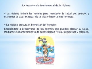 La importancia fundamental de la higiene:
La higiene brinda las normas para mantener la salud del cuerpo, y
mantener la slud, es gozar de la vida y hacerla mas hermosa.
La higiene procura el bienestar del hombre:
Enseñándole a preservarse de los agentes que pueden alterar su salud.
Mediante el mantenimiento de su integridad física, intelectual y psíquica.
 