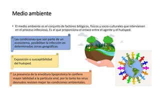 Medio ambiente
• El medio ambiente es el conjunto de factores bilógicos, físicos y socio-culturales que intervienen
en el proceso infeccioso, Es el que proporciona el enlace entre el agente y el huésped.
Las condiciones que son parte de un
ecosistema, posibilitan la infección en
determinadas zonas geográficas.
La presencia de la envoltura lipoproteica le confiere
mayor labilidad a la partícula viral, por lo tanto los virus
desnudos resisten mejor las condiciones ambientales.
Exposición o susceptibilidad
del huésped.
 