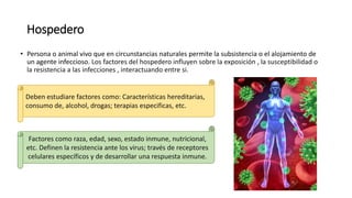 Hospedero
• Persona o animal vivo que en circunstancias naturales permite la subsistencia o el alojamiento de
un agente infeccioso. Los factores del hospedero influyen sobre la exposición , la susceptibilidad o
la resistencia a las infecciones , interactuando entre si.
Deben estudiare factores como: Características hereditarias,
consumo de, alcohol, drogas; terapias especificas, etc.
Factores como raza, edad, sexo, estado inmune, nutricional,
etc. Definen la resistencia ante los virus; través de receptores
celulares específicos y de desarrollar una respuesta inmune.
 