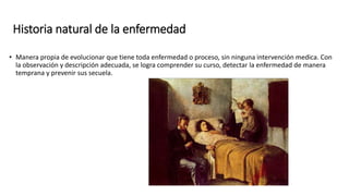 Historia natural de la enfermedad
• Manera propia de evolucionar que tiene toda enfermedad o proceso, sin ninguna intervención medica. Con
la observación y descripción adecuada, se logra comprender su curso, detectar la enfermedad de manera
temprana y prevenir sus secuela.
 
