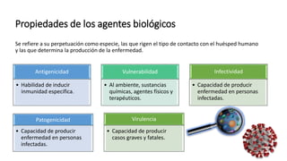 Propiedades de los agentes biológicos
Se refiere a su perpetuación como especie, las que rigen el tipo de contacto con el huésped humano
y las que determina la producción de la enfermedad.
Antigenicidad
• Habilidad de inducir
inmunidad especifica.
Vulnerabilidad
• Al ambiente, sustancias
químicas, agentes físicos y
terapéuticos.
Infectividad
• Capacidad de producir
enfermedad en personas
infectadas.
Patogenicidad
• Capacidad de producir
enfermedad en personas
infectadas.
Virulencia
• Capacidad de producir
casos graves y fatales.
 