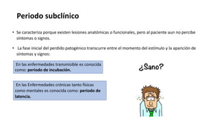 Periodo subclínico
• Se caracteriza porque existen lesiones anatómicas o funcionales, pero al paciente aun no percibe
síntomas o signos.
• La fase inicial del perdido patogénico transcurre entre el momento del estímulo y la aparición de
síntomas y signos:
En las enfermedades transmisible es conocida
como: periodo de incubación.
En las Enfermedades crónicas tanto físicas
como mentales es conocida como: periodo de
latencia.
 