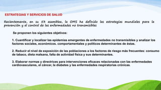 ESTRATEGIAS Y SERVICIOS DE SALUD 
Recientemente, en su 53 asamblea, la OMS ha definido las estrategias mundiales para la 
prevención y el control de las enfermedades no transmisibles 
Se proponen los siguientes objetivos: 
1. Cuantificar y localizar las epidemias emergentes de enfermedades no transmisibles y analizar los 
factores sociales, económicos. comportamentales y políticos determinantes de éstas. 
2. Reducir el nivel de exposición de las poblaciones a los factores de riesgo más frecuentes: consumo 
de tabaco, dieta malsana, falta de actividad física y sus determinantes. 
3. Elaborar normas y directrices para intervenciones eficaces relacionadas con las enfermedades 
cardiovasculares, el cáncer, la diabetes y las enfermedades respiratorias crónicas. 
 