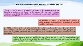 Historia de la salud publica en México: siglos XIX y XX 
Entre 1810 y 1821 se realizó la Guerra de Independencia de 
España y entonces se inició la formación de un nuevo estado 
mexicano que trató de satisfacer necesidades económicas, políticas, 
sociales y científicas. 
En materia de salud, la efervescencia política y 
social acentuó las condiciones insalubres y no hubo 
cambios radicales. 
en 1820 y desde entonces los hospitales dependieron del ayuntamiento (Meyer, 1975). 
Sin embargo, las situaciones de crisis seguían azotando a la población. Por ejemplo, la 
ausencia de planes efectivos de contingencia y el centralismo seguían favoreciendo las 
epidemias. 
México padeció muchas epidemias de cólera. La de 1833 fue particularmente 
nefasta. En la primera mitad del siglo fueron muy severas las epidemias de tifo, 
influenza, fiebre amarilla y paludismo 
 