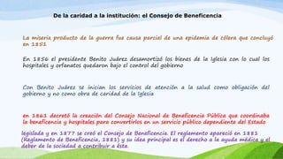 De la caridad a la institución: el Consejo de Beneficencia 
La miseria producto de la guerra fue causa parcial de una epidemia de cólera que concluyó 
en 1851 
En 1856 el presidente Benito Juárez desamortizó los bienes de la Iglesia con lo cual los 
hospitales y orfanatos quedaron bajo el control del gobierno 
Con Benito Juárez se inician los servicios de atención a la salud como obligación del 
gobierno y no como obra de caridad de la Iglesia 
en 1861 decretó la creación del Consejo Nacional de Beneficencia Pública que coordinaba 
la beneficencia y hospitales para convertirlos en un servicio público dependiente del Estado 
legislada y en 1877 se creó el Consejo de Beneficencia. El reglamento apareció en 1881 
(Reglamento de Beneficencia, 1881) y su idea principal es el derecho a la ayuda médica y el 
deber de la sociedad a contribuir a ésta. 
 