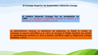 El Consejo Superior de Salubridad y Eduardo Liceaga 
el médico Eduardo Liceaga fue su presidente en 
1885 se reorganizó totalmente durante su gestión y se 
formalizó su función científica y social 
se administraron vacunas, se estudiaron las epidemias, se limpió la ciudad, se 
introdujo la vacuna antirrábica y en 1891 se concluyó el Código Sanitario que dividía 
la administración sanitaria en local y federal, establecía reglas y obligaciones (Código 
Sanitario, 1891) 
 