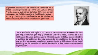 El primer aldabazo de la conciencia sanitaria en la 
época contemporánea es obra de Johan Peter 
Frank, quien a principios del siglo XIX, con sus seis 
volúmenes de Política sanitaria (publicados entre 
1779 y 1819) y su conferencia en la ciudad de 
Padua Miseria populorum morboram genitrice 
Es a mediados del siglo XIX (1839 a 1850) con los informes de Farr 
(1839), Chadwick (1842) y Shattuck (1848-1850), cuando se inicia 
realmente la salud pública como filosofía social, práctica administrativa 
y política de gobierno. En este momento se establecen las bases de lo 
que será el verdadero comienzo, aunque lento y dificultoso, de la salud 
pública y de los servicios de salud destinados a dar cobertura sanitariaa 
la población. 
 