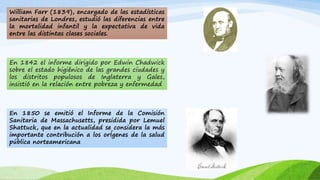 William Farr (1839), encargado de las estadísticas 
sanitarias de Londres, estudió las diferencias entre 
la mortalidad infantil y la expectativa de vida 
entre las distintas clases sociales. 
En 1842 el informe dirigido por Edwin Chadwick 
sobre el estado higiénico de las grandes ciudades y 
los distritos populosos de Inglaterra y Gales, 
insistió en la relación entre pobreza y enfermedad 
En 1850 se emitió el Informe de la Comisión 
Sanitaria de Massachusetts, presidida por Lemuel 
Shattuck, que en la actualidad se considera la más 
importante contribución a los orÍgenes de la salud 
pública norteamericana 
 