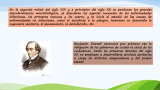 En la segunda mitad del siglo XIX y a principios del siglo XX se producen los grandes 
descubrimientos microbiológicos, se descubren los agentes causantes de las enfermedades 
infecciosas, las primeras vacunas y los sueros, y se inicia el estudio de las causas de 
enfermedades no infecciosas, como el escorbuto o la pelagra. Asimismo se desarrolla la 
ingeniería sanitaria, el saneamiento, la desinfección, etc. 
Benjamín Disraeli reconocía por primera vez la 
obligación de los gobiernos de cuidar la salud de los 
ciudadanos, hasta las primeras décadas del siglo 
XX no empiezan a desarrollarse servicios sanitarios 
a cargo de distintas aseguradoras y del propio 
estado 
 