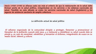 Hacia 1930-1940 se afianza cada vez más el criterio de que la restauración de la salud debe 
formar parte de la salud pública, integrándose en los servicios o los sistemas nacionales de 
salud. También en esta década se crean los servicios nacionales de salud (Inglaterra) y los 
seguros de asistencia sanitaria de amplia cobertura 
La definición actual de salud pública 
El esfuerzo organizado de la comunidad dirigido a proteger, fomentar y promocionar el 
bienestar de la población cuando está sana, y a restaurar y restablecer su salud cuando ésta se 
pierde y, en caso de necesidad, rehabilitar y reinsertar al enfermo, integrándolo de nuevo en su 
medio social, laboral y cultura. 
 
