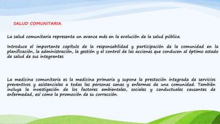 SALUD COMUNITARIA 
La salud comunitaria representa un avance más en la evolución de la salud pública. 
Introduce el importante capítulo de la responsabilidad y participación de la comunidad en la 
planificación, la administración, la gestión y el control de las acciones que conducen al óptimo estado 
de salud de sus integrantes 
La medicina comunitaria es la medicina primaria y supone la prestación integrada de servicios 
preventivos y asistenciales a todas las personas sanas y enfermas de una comunidad. También 
incluye la investigación de los factores ambientales, sociales y conductuales causantes de 
enfermedad, así como la promoción de su corrección. 
 