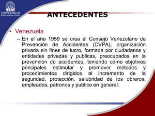 ANTECEDENTES Venezuela En el año 1959 se crea el Consejo Venezolano de Prevención de Accidentes (CVPA); organización privada sin fines de lucro, formada por ciudadanos y entidades privadas y publicas, preocupados en la prevención de accidentes, teniendo como objetivos principales estimular y promover métodos y procedimientos dirigidos al incremento de la seguridad, protección, salubridad de los obreros, empleados, patronos y publico en general.  