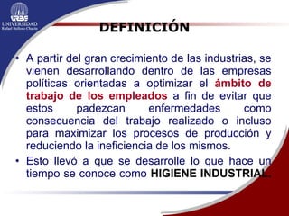 DEFINICIÓN A partir del gran crecimiento de las industrias, se vienen desarrollando dentro de las empresas políticas orientadas a optimizar el  ámbito de trabajo de los empleados  a fin de evitar que estos padezcan enfermedades como consecuencia del trabajo realizado o incluso para maximizar los procesos de producción y reduciendo la ineficiencia de los mismos.  Esto llevó a que se desarrolle lo que hace un tiempo se conoce como  HIGIENE INDUSTRIAL.   