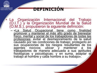 DEFINICIÓN La Organización Internacional del Trabajo (O.I.T.) y la Organización Mundial de la Salud (O.M.S.), propusieron la siguiente definición: « La Salud Ocupacional tiene como finalidad promover y mantener el más alto grado de bienestar físico, mental y social de los trabajadores de todas las profesiones ; evitar el desmejoramiento de la salud causado por las condiciones de trabajo; protegerlo en sus ocupaciones de los riesgos resultantes de los agentes nocivos; ubicar y mantener a los trabajadores de manera adecuada a sus aptitudes fisiológicas y psicológicas; y en suma, adaptar el trabajo al hombre y cada hombre a su trabajo». 