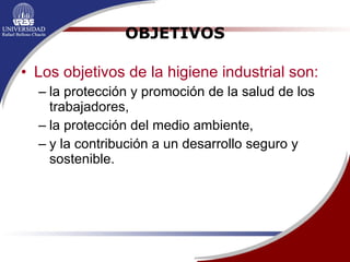OBJETIVOS Los objetivos de la higiene industrial son: la protección y promoción de la salud de los trabajadores,  la protección del medio ambiente, y la contribución a un desarrollo seguro y sostenible. 