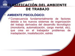CLASIFICACIÓN DEL AMBIENTE  DE TRABAJO AMBIENTE PSICOLÓGICO:   Consecuencia fundamentalmente de factores debido a los nuevos sistemas de organización del trabajo derivados del desarrollo tecnológico (monotonía, automatización, carga mental, etc), que crea en el trabajador problemas de inadaptación, insatisfacción, estrés 