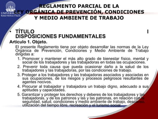 REGLAMENTO PARCIAL DE LA LEY ORGÁNICA DE PREVENCIÓN, CONDICIONES Y MEDIO AMBIENTE DE TRABAJO TÍTULO I DISPOSICIONES FUNDAMENTALES Artículo 1. Objeto. El presente Reglamento tiene por objeto desarrollar las normas de la Ley Orgánica de Prevención, Condiciones y Medio Ambiente de Trabajo dirigidas a: 1. Promover y mantener el más alto grado de bienestar físico, mental y social de los trabajadores y las trabajadoras en todas las ocupaciones. 2. Prevenir toda causa que pueda ocasionar daño a la salud de los trabajadores y las trabajadoras, por las condiciones de trabajo. 3. Proteger a los trabajadores y las trabajadoras asociados y asociadas en sus ocupaciones, de los riesgos y procesos peligrosos resultantes de agentes nocivos. 4. Procurar al trabajador y trabajadora un trabajo digno, adecuado a sus aptitudes y capacidades.  5. Garantizar y proteger los derechos y deberes de los trabajadores y las trabajadoras, y de los patronos y las  y las patronas, en relación con la seguridad, salud, condiciones y medio ambiente de trabajo, descanso, utilización del tiempo libre, recreación y el turismo social. 