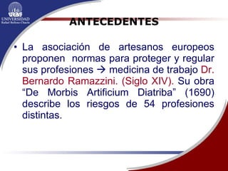 ANTECEDENTES La asociación de artesanos europeos proponen  normas para proteger y regular sus profesiones    medicina de trabajo  Dr. Bernardo Ramazzini. (Siglo   XIV).  Su obra “De Morbis Artificium Diatriba” (1690) describe los riesgos de 54 profesiones distintas. 