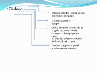  Traslado
             Extraemos todos los dispositivos
             conectados al equipo.

             Desconectamos el
             equipo.
             Con la distancio de traslado es
             larga lo recomendable es
             transportar los equipos en
             cajas.
              El traslado debe ser de forma
              individual y sin correr.
             Se debe comprobar que el
             cableado no este suelto.
 