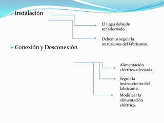  Instalación
                           El lugar debe de
                           ser adecuado.

                           Debemos seguir la
                           intrusiones del fabricante.
 Conexión y Desconexión


                                     Alimentación
                                     eléctrica adecuada.

                                     Seguir la
                                     instrucciones del
                                     fabricante.
                                     Modificar la
                                     alimentación
                                     eléctrica.
 