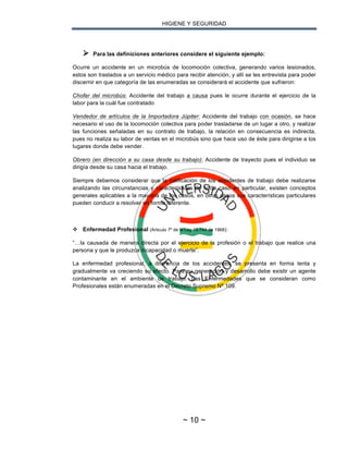 HIGIENE Y SEGURIDAD
~ 10 ~
Ø Para las definiciones anteriores considere el siguiente ejemplo:
Ocurre un accidente en un microbús de locomoción colectiva, generando varios lesionados,
estos son traslados a un servicio médico para recibir atención, y allí se les entrevista para poder
discernir en que categoría de las enumeradas se considerará el accidente que sufrieron:
Chofer del microbús: Accidente del trabajo a causa pues le ocurre durante el ejercicio de la
labor para la cuál fue contratado
Vendedor de artículos de la Importadora Júpiter: Accidente del trabajo con ocasión, se hace
necesario el uso de la locomoción colectiva para poder trasladarse de un lugar a otro, y realizar
las funciones señaladas en su contrato de trabajo, la relación en consecuencia es indirecta,
pues no realiza su labor de ventas en el microbús sino que hace uso de éste para dirigirse a los
lugares donde debe vender.
Obrero (en dirección a su casa desde su trabajo): Accidente de trayecto pues el individuo se
dirigía desde su casa hacia el trabajo.
Siempre debemos considerar que la calificación de los accidentes de trabajo debe realizarse
analizando las circunstancias y características de cada caso en particular, existen conceptos
generales aplicables a la mayoría de los casos, en otros casos sus características particulares
pueden conducir a resolver en forma diferente.
v Enfermedad Profesional (Articulo 7º de la Ley 16.744 de 1968):
“…la causada de manera directa por el ejercicio de la profesión o el trabajo que realice una
persona y que le produzca incapacidad o muerte”.
La enfermedad profesional, a diferencia de los accidentes, se presenta en forma lenta y
gradualmente va creciendo su efecto. Para su generación y desarrollo debe existir un agente
contaminante en el ambiente de trabajo. Las Enfermedades que se consideran como
Profesionales están enumeradas en el Decreto Supremo Nº 109.
 