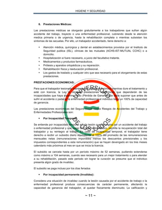 HIGIENE Y SEGURIDAD
~ 11 ~
6. Prestaciones Médicas:
Las prestaciones médicas se otorgarán gratuitamente a los trabajadores que sufran algún
accidente del trabajo, trayecto o una enfermedad profesional, cubriendo desde la atención
medica primaria o de urgencia, hasta la rehabilitación completa o mientras subsistan los
síntomas de las secuelas. Por ello, un trabajador accidentado, tiene derecho a:
• Atención médica, quirúrgica y dental en establecimientos provistos por el Instituto de
Seguridad publica (ISL), clínicas de las mutuales (ACHS-IST-MUTUAL CCHC) o a
domicilio.
• Hospitalización si fuere necesario, a juicio del facultativo tratante.
• Medicamentos y productos farmacéuticos.
• Prótesis y aparatos ortopédicos y su reparación.
• Rehabilitación física y reeducación profesional.
• Los gastos de traslado y cualquier otro que sea necesario para el otorgamiento de estas
prestaciones.
PRESTACIONES ECONOMICAS:
Para que el trabajador lesionado mantenga su ingreso económico mientras dure el tratamiento y
esté con licencia, la Ley le otorgará prestaciones económicas que dependerán de las
incapacidades que haya experimentado (Pérdida de Ganancia)Se debe suponer que antes de
sufrir el accidente o padecer la enfermedad profesional el individuo tiene un 100% de capacidad
de ganancia.
Las prestaciones económicas del Seguro Social contra Riesgos de Accidentes del Trabajo y
Enfermedades Profesionales son:
§ Por Incapacidad Temporal:
Se entiende por incapacidad temporal a toda lesión que se origina por un accidente del trabajo
o enfermedad profesional y que luego del tratamiento médico, permite la recuperación total del
trabajador y su reintegro al trabajo. En caso de incapacidad temporal, el trabajador tiene
derecho a recibir un subsidio diario equivalente al 100% del promedio de las remuneraciones
mensuales netas (remuneraciones imponibles menos los descuentos previsionales y los
impuestos correspondientes a esta remuneración) que se hayan devengado en los tres meses
calendario más próximos al mes en que se inicia la licencia.
El subsidio se cancela hasta por un período máximo de 52 semanas, pudiendo extenderse
como máximo a 104 semanas, cuando sea necesario para un mejor tratamiento o para atender
a su rehabilitación, pasado este periodo sin lograr la curación se presume que el individuo
presenta algún grado de invalidez.
El subsidio se paga incluso por los días feriados
§ Por incapacidad permanente (Invalidez):
Considera una situación de invalidez cuando la lesión causada por el accidente de trabajo o la
enfermedad profesional produce consecuencias de carácter permanente, afectando la
capacidad de ganancia del trabajador, al quedar físicamente disminuido. La calificación y
 