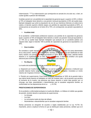 HIGIENE Y SEGURIDAD
~ 13 ~
indemnización. *****La indemnización que corresponda se cancela de una sola vez, o bien, en
cuotas iguales a petición del interesado.
Invalidez parcial con una pérdida de la capacidad de ganancia igual o superior al 40% e inferior
al 70% el trabajador tiene derecho a una pensión mensual equivalente al 35% del sueldo base.
Ejemplo trabajador que sufre la amputación de uno de sus miembros inferiores a la altura de la
cadera, el decreto supremo referido asigna una pérdida de capacidad equivalente al 60%, en
consecuencia se encuentra en el tramo 40 a 70% y le corresponde una pensión equivalente al
35%.
§ Invalidez total:
Si el accidente o enfermedad profesional ocasiona una perdida de la capacidad de ganancia
igual o superior al 70% el trabajador tiene derecho a recibir una pensión mensual equivalente a
un 70% de su sueldo base Ejemplo trabajador que producto de un accidente padece una
ceguera total, según el decreto 109 la perdida de capacidad de ganancia es equivalente a un
90%.
§ Gran Inválido:
Se considera a quién requiere el auxilio de otras personas para realizar los actos elementales
de su vida (comer, vestirse, concurrir al baño, lavarse), el trabajador que sea clasificado en este
tramo recibirá una pensión mensual equivalente al 100% de su sueldo base, además tendrá
derecho a un suplemento de un 30% de su sueldo base, a objeto de constituir una ayuda
adicional para la familia por las necesidades de cuidado que requiere.
§ Por Muerte:
La muerte del accidentado o enfermo profesional dará lugar a:
a. Asignación por muerte (cuota mortuoria). La cual se cancelará a la persona o institución que
acredite haberse hecho cargo de los gastos del funeral del trabajador. Considera un monto
máximo de 3 ingresos mínimos.
b. Pensión por supervivencia. Cuyo monto no puede sobrepasar el 100% de la pensión total a
que habría tenido derecho el trabajador en caso de invalidez total, o de la pensión que percibía
al momento de la muerte. Las personas que tienen derecho a recibir ésta pensión son: el
cónyuge, sus hijos, ascendientes o descendientes que le causaban asignación familiar, en
conformidad con las disposiciones de la Le y 16.744.
PRESTACIONES DE SUPERVIVENCIA
Si el accidente o enfermedad produjera la muerte del afiliado, o si fallece el inválido que gozaba
de pensión, tendrán derecho a pensiones de supervivencia:
- La cónyuge.
- Los hijos.
- La conviviente madre de hijos del afiliado.
- Ascendientes o descendientes que le causaban asignación familiar.
Dichas pensiones se otorgarán de acuerdo a reglas establecidas por la Ley 16.744. Es
importante, previo a explicar la forma en que se distribuyen estas pensiones, señalar que si el
 