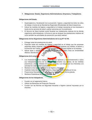 HIGIENE Y SEGURIDAD
~ 15 ~
7. Obligaciones: Estado, Organismos Administradores, Empresas y Trabajadores.
Obligaciones del Estado.
• Supervigilancia y fiscalización de la prevención, higiene y seguridad de todos los sitios
de trabajo a través de las Secretarías Regionales Ministeriales de Salud respectivas.
• Indicar las medidas de higiene y seguridad en el trabajo necesarias en las empresas a
través de los servicios de salud y aplicar sanciones por incumplimiento.
• El Servicio de Salud también podrá fiscalizar las instalaciones médicas de los demás
organismos administradores, la forma en que se otorguen las prestaciones médicas así
como también las actividades de prevención que estos realicen.
Obligaciones de los Organismos Administradores de la Ley Nº 16.744.
• Entregar todas las prestaciones de salud.
• Prescribir todas las medidas de higiene y seguridad en el trabajo que las empresas
adheridas deben implantar. Una vez que una mutual implanta una medida, el Seremi y
la Dirección del Trabajo, pueden exigir la implantación de esta medida en la empresa.
• Aplicar alzas o rebajas a la cotización adicional diferenciada (Tasa de siniestralidad
efectiva. Decreto 67)
Obligaciones de la empresa.
• Los empleadores tienen obligación de informar oportuna y convenientemente a todos
sus trabajadores acerca de los riesgos que entrañan sus labores, de las medidas
preventivas y de los métodos de trabajo correctos. Los riesgos son los inherentes a la
actividad de cada entidad empleadora.
• Mantener al día reglamento Interno de Higiene y Seguridad.
• Implantar todas las medidas de Higiene y Seguridad determinadas por la Ley.
• Proporcionar Elementos de Protección a los trabajadores en forma gratuita.
• Mantener Estadísticas de Siniestralidad al día.
Obligaciones de los trabajadores.
• Cumplir con el reglamento Interno.
• Utilizar los Elementos de Protección Personal.
• Cumplir con las Normas de Seguridad Industrial e Higiene Laboral impuestas por la
empresa.
 