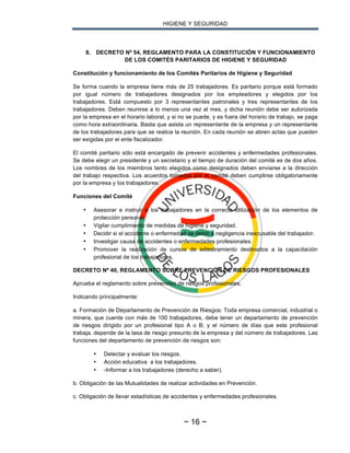 HIGIENE Y SEGURIDAD
~ 16 ~
8. DECRETO Nº 54, REGLAMENTO PARA LA CONSTITUCIÓN Y FUNCIONAMIENTO
DE LOS COMITÉS PARITARIOS DE HIGIENE Y SEGURIDAD
Constitución y funcionamiento de los Comités Paritarios de Higiene y Seguridad
Se forma cuando la empresa tiene más de 25 trabajadores. Es paritario porque está formado
por igual número de trabajadores designados por los empleadores y elegidos por los
trabajadores. Está compuesto por 3 representantes patronales y tres representantes de los
trabajadores. Deben reunirse a lo menos una vez al mes, y dicha reunión debe ser autorizada
por la empresa en el horario laboral, y si no se puede, y es fuera del horario de trabajo, se paga
como hora extraordinaria. Basta que asista un representante de la empresa y un representante
de los trabajadores para que se realice la reunión. En cada reunión se abren actas que pueden
ser exigidas por el ente fiscalizador.
El comité paritario sólo está encargado de prevenir accidentes y enfermedades profesionales.
Se debe elegir un presidente y un secretario y el tiempo de duración del comité es de dos años.
Los nombres de los miembros tanto elegidos como designados deben enviarse a la dirección
del trabajo respectiva. Los acuerdos tomados por el comité deben cumplirse obligatoriamente
por la empresa y los trabajadores.
Funciones del Comité
• Asesorar e instruir a los trabajadores en la correcta utilización de los elementos de
protección personal.
• Vigilar cumplimiento de medidas de higiene y seguridad.
• Decidir si el accidente o enfermedad se debió a negligencia inexcusable del trabajador.
• Investigar causa de accidentes o enfermedades profesionales.
• Promover la realización de cursos de adiestramiento destinados a la capacitación
profesional de los trabajadores.
DECRETO Nº 40, REGLAMENTO SOBRE PREVENCIÓN DE RIESGOS PROFESIONALES
Aprueba el reglamento sobre prevención de riesgos profesionales.
Indicando principalmente:
a. Formación de Departamento de Prevención de Riesgos: Toda empresa comercial, industrial o
minera, que cuente con más de 100 trabajadores, debe tener un departamento de prevención
de riesgos dirigido por un profesional tipo A o B; y el número de días que este profesional
trabaja, depende de la tasa de riesgo presunto de la empresa y del número de trabajadores. Las
funciones del departamento de prevención de riesgos son:
• Detectar y evaluar los riesgos.
• Acción educativa a los trabajadores.
• -Informar a los trabajadores (derecho a saber).
b. Obligación de las Mutualidades de realizar actividades en Prevención.
c. Obligación de llevar estadísticas de accidentes y enfermedades profesionales.
 