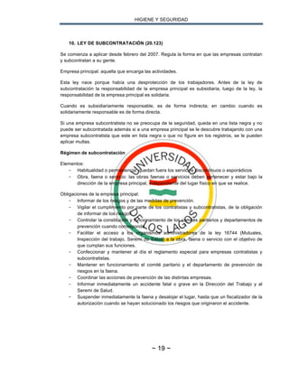 HIGIENE Y SEGURIDAD
~ 19 ~
10. LEY DE SUBCONTRATACIÓN (20.123)
Se comienza a aplicar desde febrero del 2007. Regula la forma en que las empresas contratan
y subcontratan a su gente.
Empresa principal: aquella que encarga las actividades.
Esta ley nace porque había una desprotección de los trabajadores. Antes de la ley de
subcontratación la responsabilidad de la empresa principal es subsidiaria, luego de la ley, la
responsabilidad de la empresa principal es solidaria.
Cuando es subsidiariamente responsable, es de forma indirecta; en cambio cuando es
solidariamente responsable es de forma directa.
Si una empresa subcontratista no se preocupa de la seguridad, queda en una lista negra y no
puede ser subcontratada además si a una empresa principal se le descubre trabajando con una
empresa subcontratista que este en lista negra o que no figure en los registros, se le pueden
aplicar multas.
Régimen de subcontratación
Elementos:
- Habitualidad o permanencia: quedan fuera los servicios discontinuos o esporádicos
- Obra, faena o servicio: las obras faenas o servicios deben pertenecer y estar bajo la
dirección de la empresa principal, independiente del lugar físico en que se realice.
Obligaciones de la empresa principal:
- Informar de los riesgos y de las medidas de prevención.
- Vigilar el cumplimiento por parte de los contratistas y subcontratistas, de la obligación
de informar de los riesgos.
- Controlar la constitución y funcionamiento de los comités paritarios y departamentos de
prevención cuando corresponda.
- Facilitar el acceso a los organismos administradores de la ley 16744 (Mutuales,
Inspección del trabajo, Seremi de Salud) a la obra, faena o servicio con el objetivo de
que cumplan sus funciones.
- Confeccionar y mantener al día el reglamento especial para empresas contratistas y
subcontratistas.
- Mantener en funcionamiento el comité paritario y el departamento de prevención de
riesgos en la faena.
- Coordinar las acciones de prevención de las distintas empresas.
- Informar inmediatamente un accidente fatal o grave en la Dirección del Trabajo y al
Seremi de Salud.
- Suspender inmediatamente la faena y desalojar el lugar, hasta que un fiscalizador de la
autorización cuando se hayan solucionado los riesgos que originaron el accidente.
 